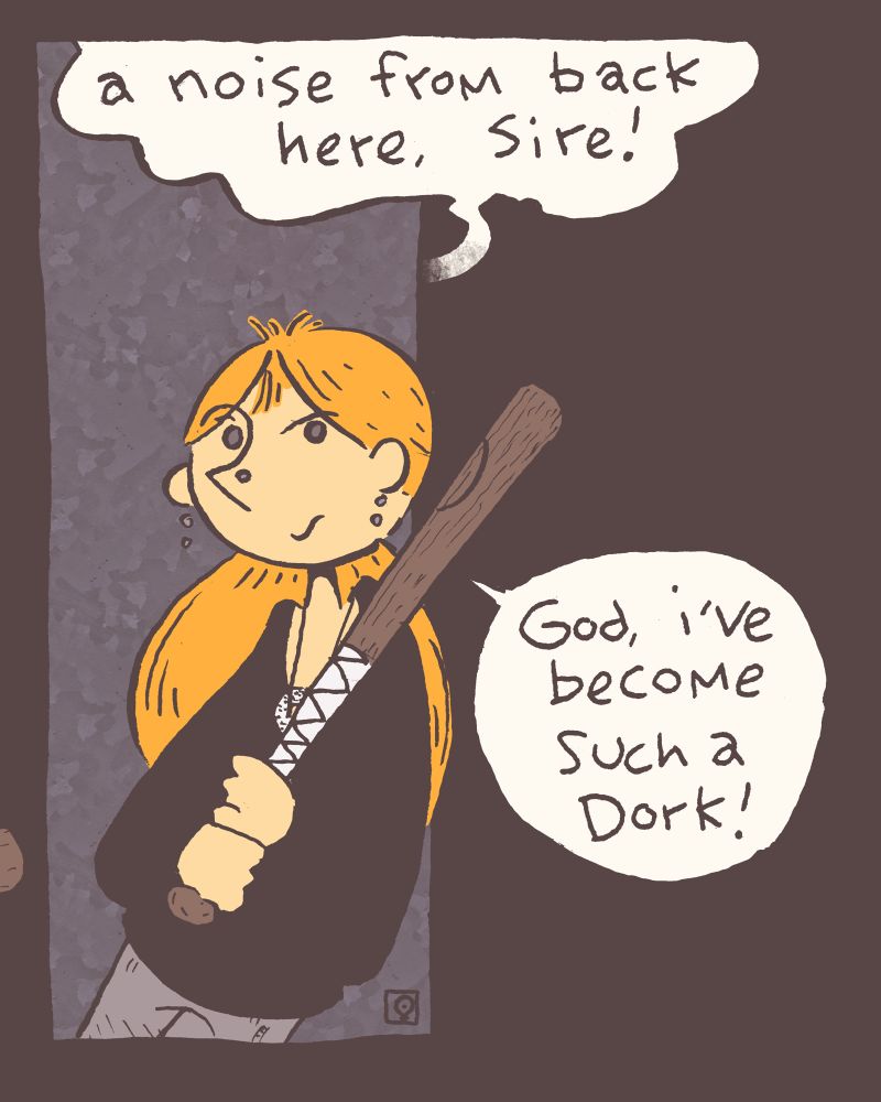 4 of 4 Grace leans up against a coner as she listens to a voice. Voice: a noise from back here, sire! (for those paying attention, it is Blot's voice) Grace: (to herself) God, i've become such a dork! alt-text extra: in truth, she's always been a bit of a dork, but now she openly embraces it, as we all should.