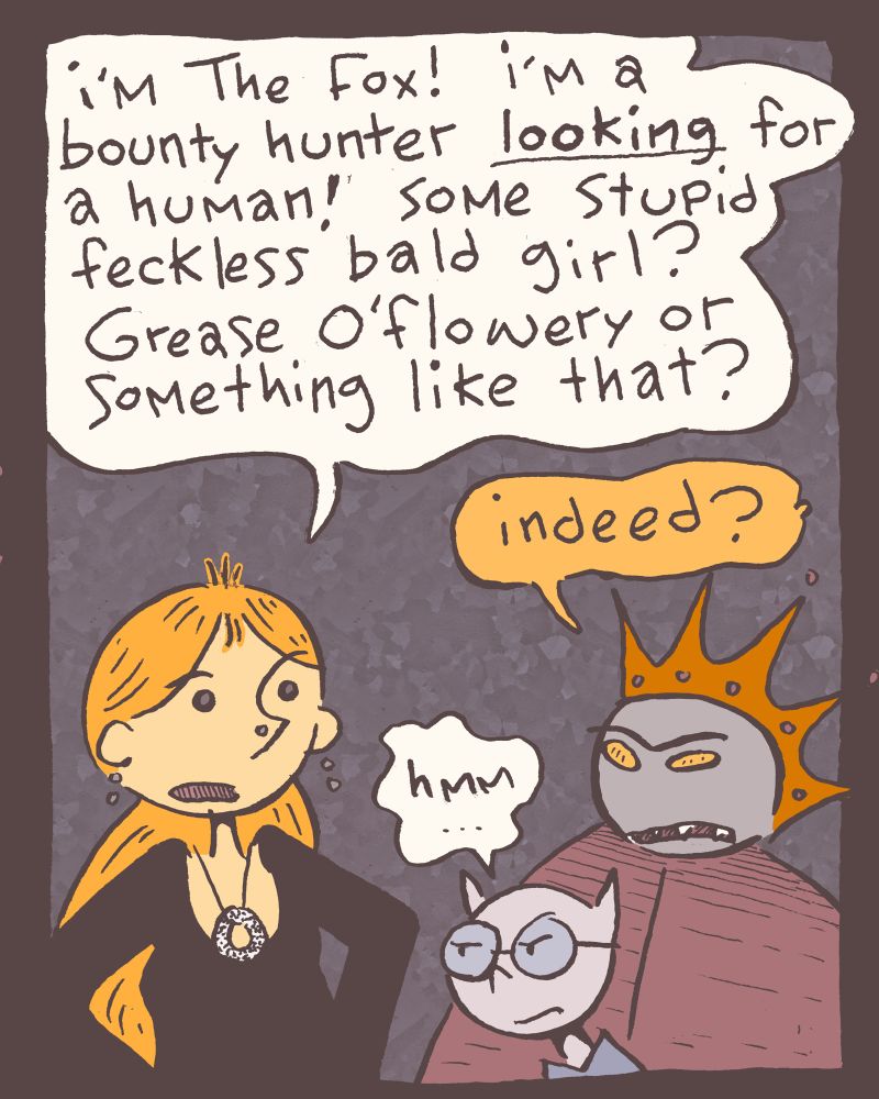 2 of 4 Arms to her side, and already deep into it, Grace goes full Fox. Grace: i'm The Fox! i'm LOOKING for a human! some stupid feckless bald girl? Grease O'Flowery or something like that? King: indeed? Blot: hmm...