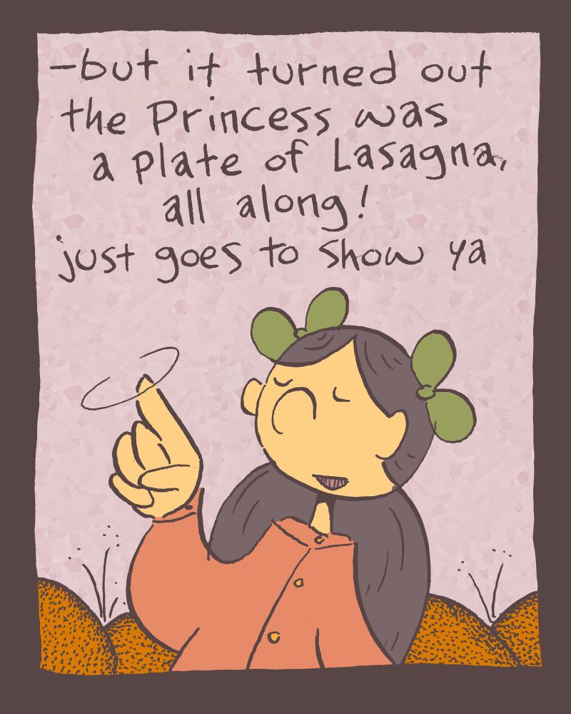 3 of 4

she twirls her finger in the air, "-but it turned out the princess was a plate of Lasagna, all along! just goes to show ya" and indeed, we clearly all understand.
