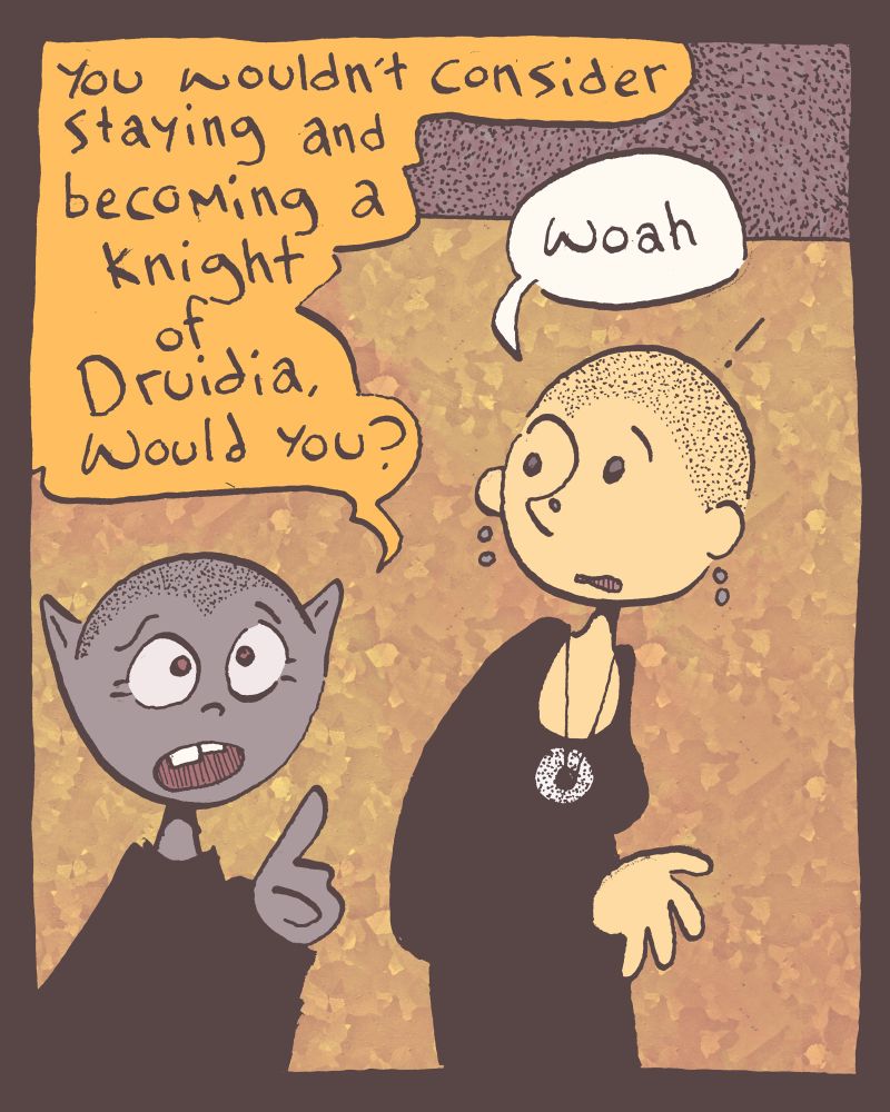 1 of 4

after a week of heck irl, we're back! Athrú the new king of Druidia approaches Grace with an offer, "you wouldn't consider staying and becoming a knight of Druidia, would you?"

"woah" Grace says taken aback.