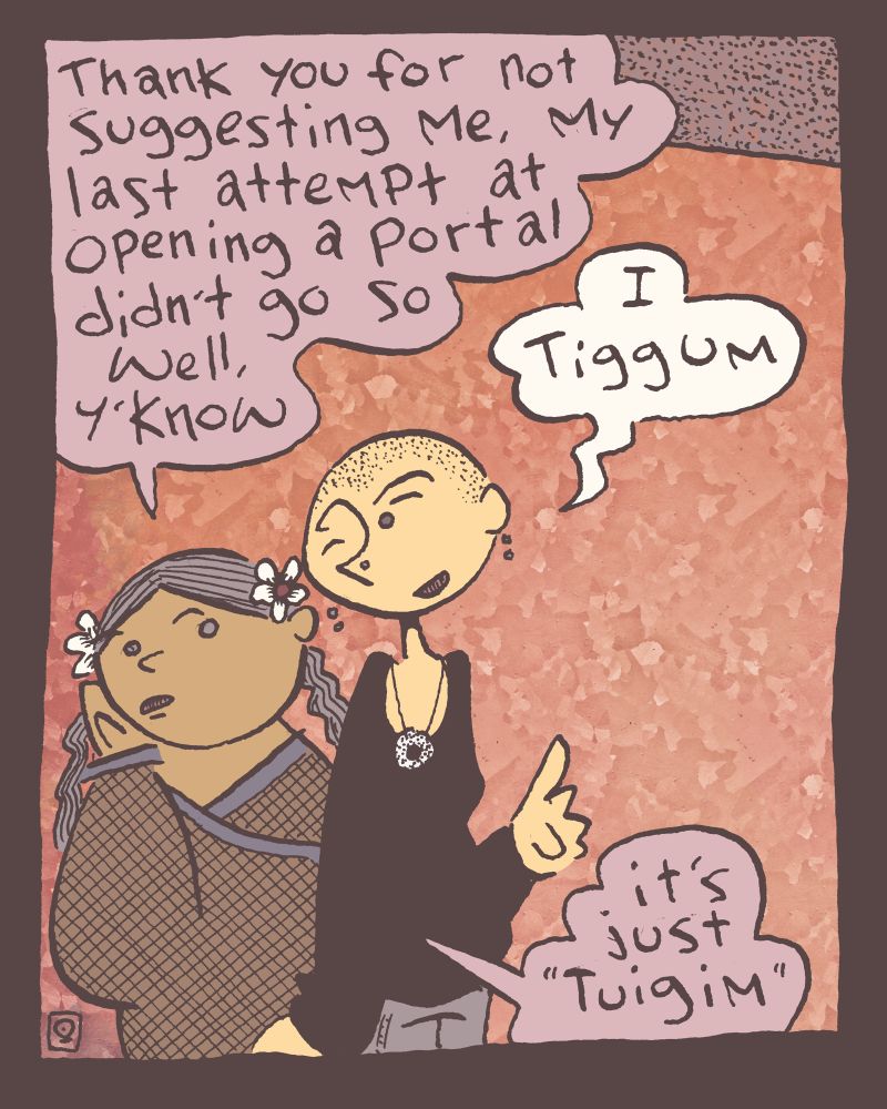 1 of 4

After having been decided that Radny the twelve foot tall fresh garbage spirit ought to open the portal, Deirdre the gnome witch turns to Grace the feckless human and discretely says, "Thank you for not suggesting me, my last attempt at opening a portal didn't go so well, y'know" and true it didn't. she died. she got better.

"I Tiggum" says Grace butchering the Irish almost as bad as the author has done in the past.

"it's just "Tuigim"" explains Deirdre. and true enough! the word Tuig means to understand and adding the 'im' at the end indicates that it is the speaker who understands! this isn't important to the story, just a little diversion into the wonders of the Irish language.