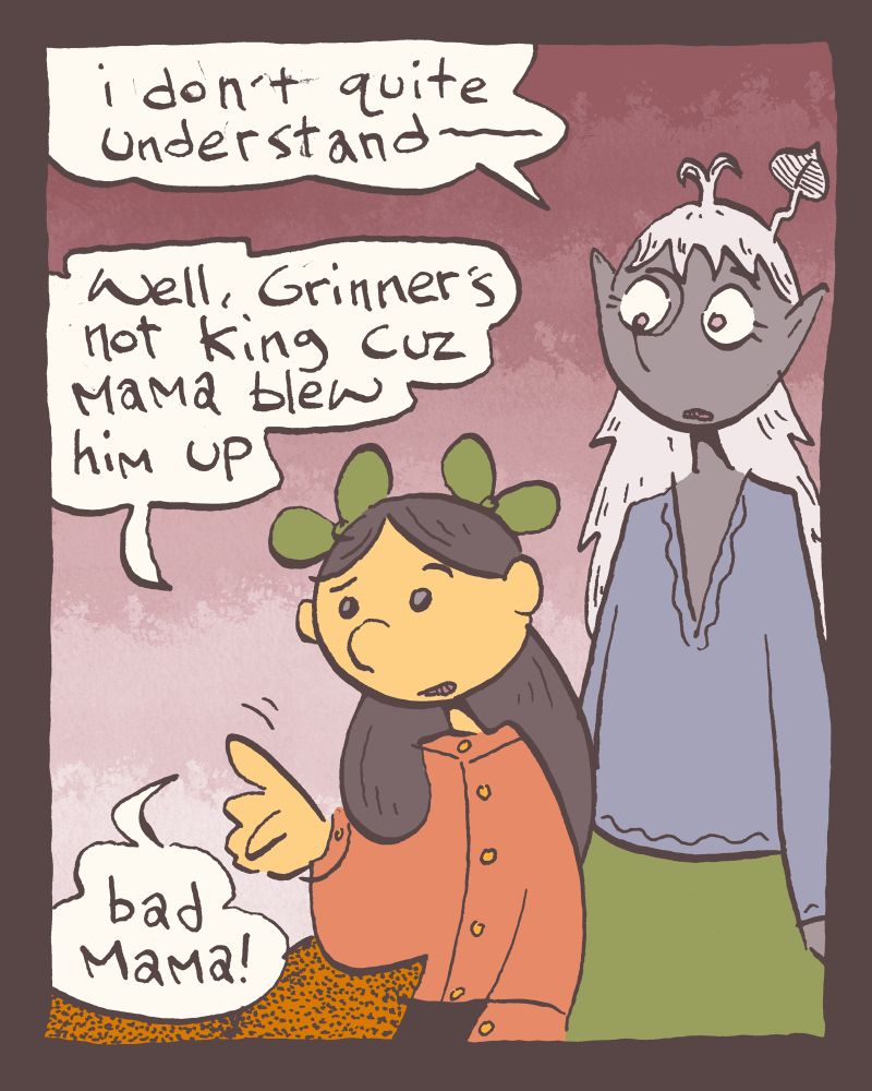 1 of 4

not quite understanding, Harvard of the Chalices says, "i don't quite understand-"

"Well," Zöe says proceeding to not quite explain her elliptical parable, "Grinner's not king cuz mama blew him up" as an afterthought she adds, "bad mama!" mostly because she assumes mama made a big old mess of the king, and not for the actual deposing of the king, himself.