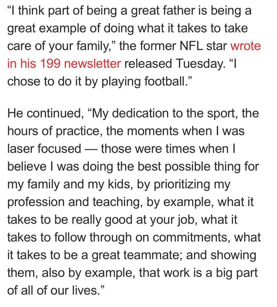 "I think part of being a great father is being a great example of doing what it takes to take care of your family," the former NFL star wrote in his 199 newsletter released Tuesday. "I chose to do it by playing football."
He continued, "My dedication to the sport, the hours of practice, the moments when I was laser focused — those were times when I believe I was doing the best possible thing for my family and my kids, by prioritizing my profession and teaching, by example, what it takes to be really good at your job, what it takes to follow through on commitments, what it takes to be a great teammate; and showing them, also by example, that work is a big part of all of our lives."