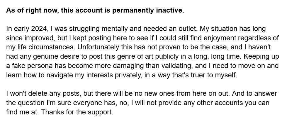 As of right now, this account is permanently inactive. 

In early 2024, I was struggling mentally and needed an outlet. My situation has long since improved, but I kept posting here to see if I could still find enjoyment regardless of my life circumstances. Unfortunately this has not proven to be the case, and I haven't had any genuine desire to post this genre of art publicly in a long, long time. Keeping up a fake persona has become more damaging than validating, and I need to move on and learn how to navigate my interests privately, in a way that's truer to myself.

I won't delete any posts, but there will be no new ones from here on out. And to answer the question I'm sure everyone has, no, I will not provide any other accounts you can find me at. Thanks for the support.