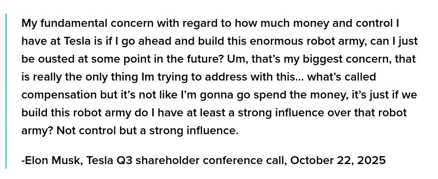 My fundamental concern with regard to how much money and control I have at Tesla is if I go ahead and build this enormous robot army, can I just be ousted at some point in the future? Um, that’s my biggest concern, that is really the only thing Im trying to address with this… what’s called compensation but it’s not like I’m gonna go spend the money, it’s just if we build this robot army do I have at least a strong influence over that robot army? Not control but a strong influence.