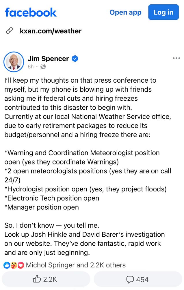 facebook Open app & kxan.com/weather

@ Jim Spencer &

< 6h - Q I'll keep my thoughts on that press conference to myself, but my phone is blowing up with friends asking me if federal cuts and hiring freezes contributed to this disaster to begin with. Currently at our local National Weather Service office, due to early retirement packages to reduce its budget/personnel and a hiring freeze there are: *Warning and Coordination Meteorologist position open (yes they coordinate Warnings) *2 open meteorologists positions (yes they are on call 24(7) *Hydrologist position open (yes, they project floods) *Electronic Tech position open *Manager position open So, | don’t know — you tell me. Look up Josh Hinkle and David Barer's investigation on our website. They've done fantastic, rapid work and are only just beginning. O % 0O Michol Springer and 2.2K others

d5 2.2K () 454 