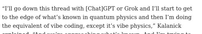 “I’ll go down this thread with [Chat]GPT or Grok and I’ll start to get to the edge of what’s known in quantum physics and then I’m doing the equivalent of vibe coding, except it’s vibe physics,” Kalanick 