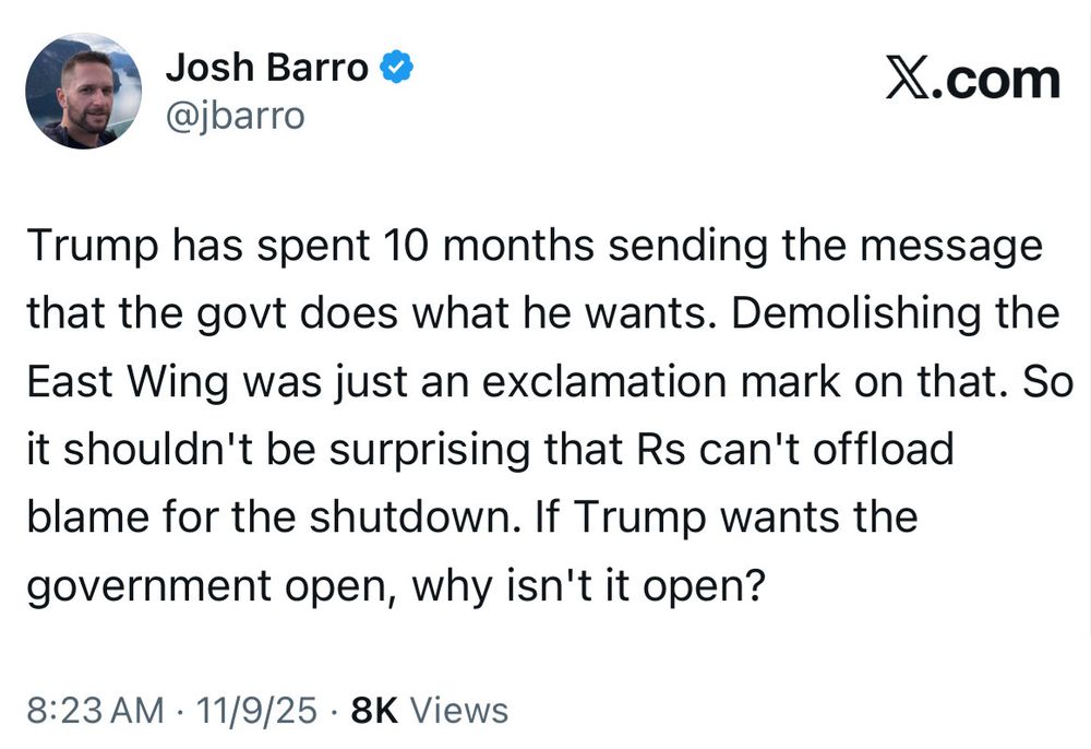 Image of a tweet from Josh Barro at 8:23 AM on 11/9/25 which reads “Trump has spent 10 months sending the message that the govt does what he wants. Demolishing the East Wing was just an exclamation mark on that. So it shouldn’t be surprising that Rs can’t offload blame for the shutdown. If Trump wants the government open, why isn’t it open?”