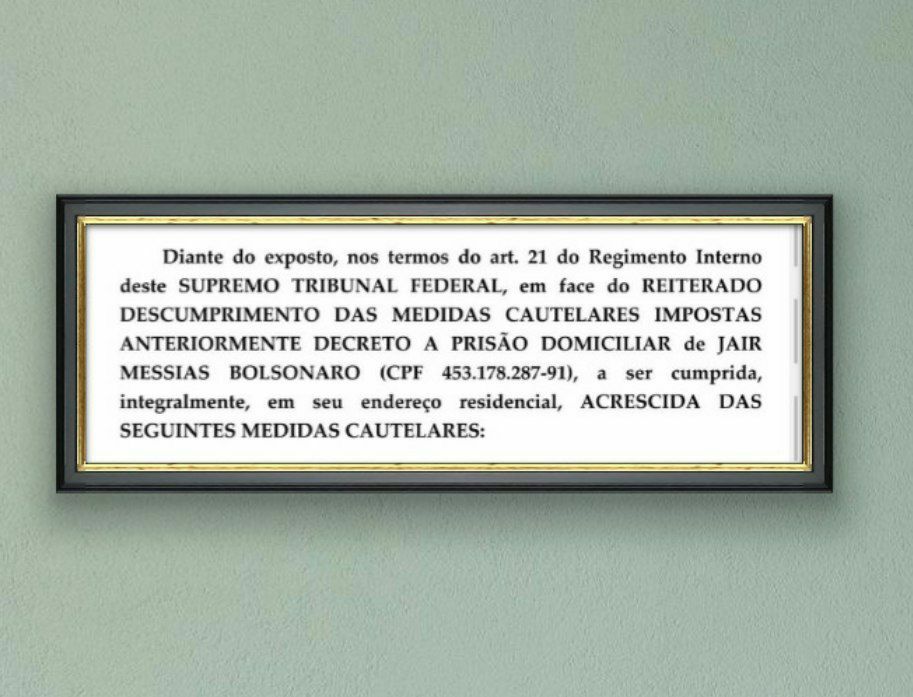 Print de um documento emoldurado e pendurado em uma parede verde-clara, que diz:
"Diante do exposto, nos termos do art. 21 do Regimento Interno deste SUPREMO TRIBUNAL FEDERAL, em face do REITERADO DESCUMPRIMENTO DAS MEDIDAS CAUTELARES IMPOSTAS ANTERIORMENTE DECRETO A PRISÃO DOMICILIAR de JAIR MESSIAS BOLSONARO (CPF 453.178.287-91), a ser cumprida, integralmente, em seu endereço residencial, ACRESCIDA DAS SEGUINTES MEDIDAS CAUTELARES:".
