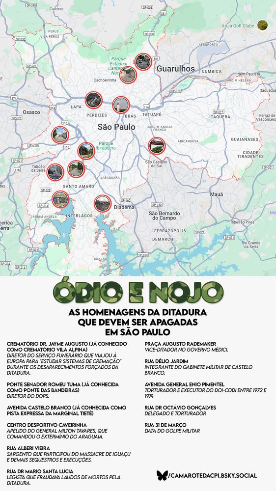 Mapa da cidade de São Paulo com destaques em vermelho indicando locais públicos que homenageiam figuras ligadas à ditadura militar brasileira. Na parte inferior, em destaque, o título da arte diz: “ÓDIO E NOJO – As homenagens da ditadura que devem ser apagadas em São Paulo”, com o texto em verde camuflado e preto. Abaixo do título há uma lista com os nomes dos logradouros e as razões pelas quais essas homenagens são consideradas problemáticas, todas acompanhadas de descrições breves sobre os homenageados. No canto inferior direito, há a marca do perfil "camarotedacpi.bsky.social", autor da peça gráfica.

Transcrição do conteúdo:

ÓDIO E NOJO
AS HOMENAGENS DA DITADURA QUE DEVEM SER APAGADAS EM SÃO PAULO

Crematório Dr. Jayme Augusto (já conhecido como Crematório Vila Alpina)
Diretor do serviço funerário que viajou à Europa para “estudar sistemas de cremação” durante os desaparecimentos forçados da ditadura.

Ponte Senador Romeu Tuma (já conhecida como Ponte das Bandeiras)
Diretor do DOPS.

Avenida Castelo Branco (já conhecida como pista expressa da Marginal Tietê)

Centro Desportivo Caverinha
Homenagem ao general Milton Tavares, que comandou o extermínio do Araguaia.

Rua Alberi Vieira
Sargento que participou do massacre de Iguaçu e demais sequestros e execuções.

Rua Dr. Mario Santa Lucia
Legista que fraudava laudos de mortos pela ditadura.

Praça Augusto Rademaker
Vice-ditador no governo Médici.

Rua Délio Jardim
Integrante do gabinete militar de Castelo Branco.

Avenida General Enio Pimentel
Torturador e executor do DOI-CODI entre 1972 e 1974.

Rua Dr. Octávio Gonçalves
Delegado e torturador.

Rua 31 de Março
Data do golpe militar.