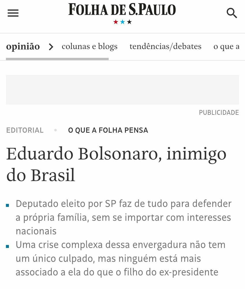 Print de uma página da seção de opinião do jornal Folha de S.Paulo, com destaque para um editorial intitulado “Eduardo Bolsonaro, inimigo do Brasil”. Abaixo do título, aparecem dois subtópicos:

“Deputado eleito por SP faz de tudo para defender a própria família, sem se importar com interesses nacionais”

“Uma crise complexa dessa envergadura não tem um único culpado, mas ninguém está mais associado a ela do que o filho do ex-presidente”

A matéria faz parte da editoria “O que a Folha pensa”, espaço reservado aos editoriais institucionais do jornal — ou seja, o posicionamento oficial da redação. O título é direto, forte e sem rodeios, atribuindo a Eduardo Bolsonaro não apenas uma conduta questionável, mas a pecha de “inimigo do Brasil”, num tom raramente usado por veículos tradicionais.
Visualmente, o layout é o clássico da Folha: tipografia limpa, fundo branco e estrutura bem organizada, com a palavra “opinião” no topo da página. A imagem capta o tom de ruptura e indignação editorial, refletindo um momento de forte tensão política e institucional.
