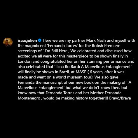 Print de um post do Instagram de Isaac Julien que diz:
"Aqui estamos, meu parceiro Mark Nash e eu com a magnífica Fernanda Torres, para as exibições da estreia britânica de 'I’m Still Here'. Celebramos e discutimos o quanto estávamos empolgados por essa obra-prima ser finalmente exibida em Londres, e a parabenizamos por sua performance incrível. Também celebramos que 'Lina Bo Bardi: A Marvellous Entanglement' finalmente será exibido no Brasil, no MASP (6 anos após ter sido feito e ter passado por uma turnê mundial). Também entregamos a Fernanda o manuscrito do nosso novo livro sobre a criação de 'A Marvellous Entanglement'. O que não sabíamos na época, mas sabemos agora, é que Fernanda Torres e sua mãe, Fernanda Montenegro, estariam fazendo história juntas! Bravo/Brava!"