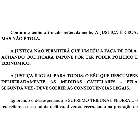 Print de documento que diz:

"Conforme tenho afirmado reiteradamente, A JUSTIÇA É CEGA, MAS NÃO É TOLA.

A JUSTIÇA NÃO PERMITIRÁ QUE UM RÉU A FAÇA DE TOLA, ACHANDO QUE FICARÁ IMPUNE POR TER PODER POLÍTICO E ECONÔMICO.

A JUSTIÇA É IGUAL PARA TODOS. O RÉU QUE DESCUMPRE DELIBERADAMENTE AS MEDIDAS CAUTELARES – PELA SEGUNDA VEZ – DEVE SOFRER AS CONSEQUÊNCIAS LEGAIS.

Ignorando e desrespeitando o SUPREMO TRIBUNAL FEDERAL, o réu reiterou sua conduta delitiva, diversas vezes, tanto na produção de"

(O texto termina de forma cortada, sugerindo que o documento completo não está visível no print.)