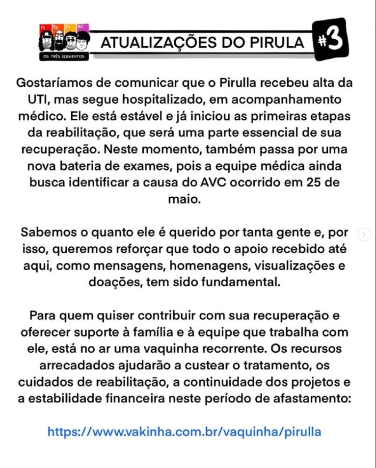 ATUALIZAÇÕES DO PIRULA #3

Gostaríamos de comunicar que o Pirulla recebeu alta da UTI, mas segue hospitalizado, em acompanhamento médico. Ele está estável e já iniciou as primeiras etapas da reabilitação, que será uma parte essencial de sua recuperação. Neste momento, também passa por uma nova bateria de exames, pois a equipe médica ainda busca identificar a causa do AVC ocorrido em 25 de maio.

Sabemos o quanto ele é querido por tanta gente e, por isso, queremos reforçar que todo o apoio recebido até aqui, como mensagens, homenagens, visualizações e doações, tem sido fundamental.

Para quem quiser contribuir com sua recuperação e oferecer suporte à família e à equipe que trabalha com ele, está no ar uma vaquinha recorrente. Os recursos arrecadados ajudarão a custear o tratamento, os cuidados de reabilitação, a continuidade dos projetos e a estabilidade financeira neste período de afastamento:

https://www.vakinha.com.br/vaquinha/pirulla