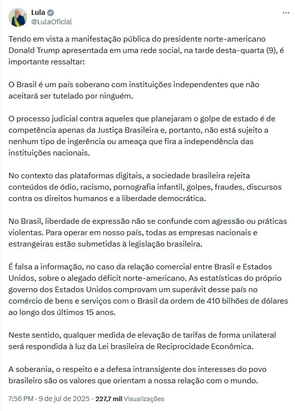 Lula @LulaOficial_

Tendo em vista a manifestação pública do presidente norte-americano Donald Trump apresentada em uma rede social, na tarde desta-quarta (9), é importante ressaltar:

O Brasil é um país soberano com instituições independentes que não aceitará ser tutelado por ninguém.

O processo judicial contra aqueles que planejaram o golpe de estado é de competência apenas da Justiça Brasileira e, portanto, não está sujeito a nenhum tipo de ingerência ou ameaça que fira a independência das instituições nacionais.

No contexto das plataformas digitais, a sociedade brasileira rejeita conteúdos de ódio, racismo, pornografia infantil, golpes, fraudes, discursos contra os direitos humanos e a liberdade democrática.

No Brasil, liberdade de expressão não se confunde com agressão ou práticas violentas. Para operar em nosso país, todas as empresas nacionais e estrangeiras estão submetidas à legislação brasileira.

É falsa a informação, no caso da relação comercial entre Brasil e Estados Unidos, sobre o alegado déficit norte-americano. As estatísticas do próprio governo dos Estados Unidos comprovam um superávit desse país no comércio de bens e serviços com o Brasil da ordem de 410 bilhões de dólares ao longo dos últimos 15 anos.

Neste sentido, qualquer medida de elevação de tarifas de forma unilateral será respondida à luz da Lei brasileira de Reciprocidade Econômica.

A soberania, o respeito e a defesa intransigente dos interesses do povo brasileiro são os valores que orientam a nossa relação com o mundo.