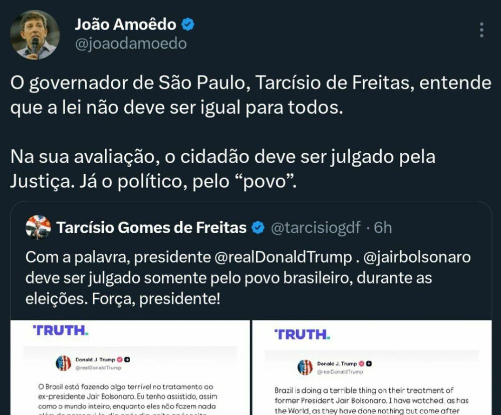 Tarcísio: Com a palavra, presidente Trump. Bolsonaro deve ser julgado somente pelo povo brasileiro, durante as eleições. Força, presidente!

João Amoedo: o governador de São Paulo, Tarcísio de Freitas, entende que a lei não deve ser igual para todos. Na sua avaliação, o cidadão deve ser julgado pela justiça. Já o político, pelo "povo".