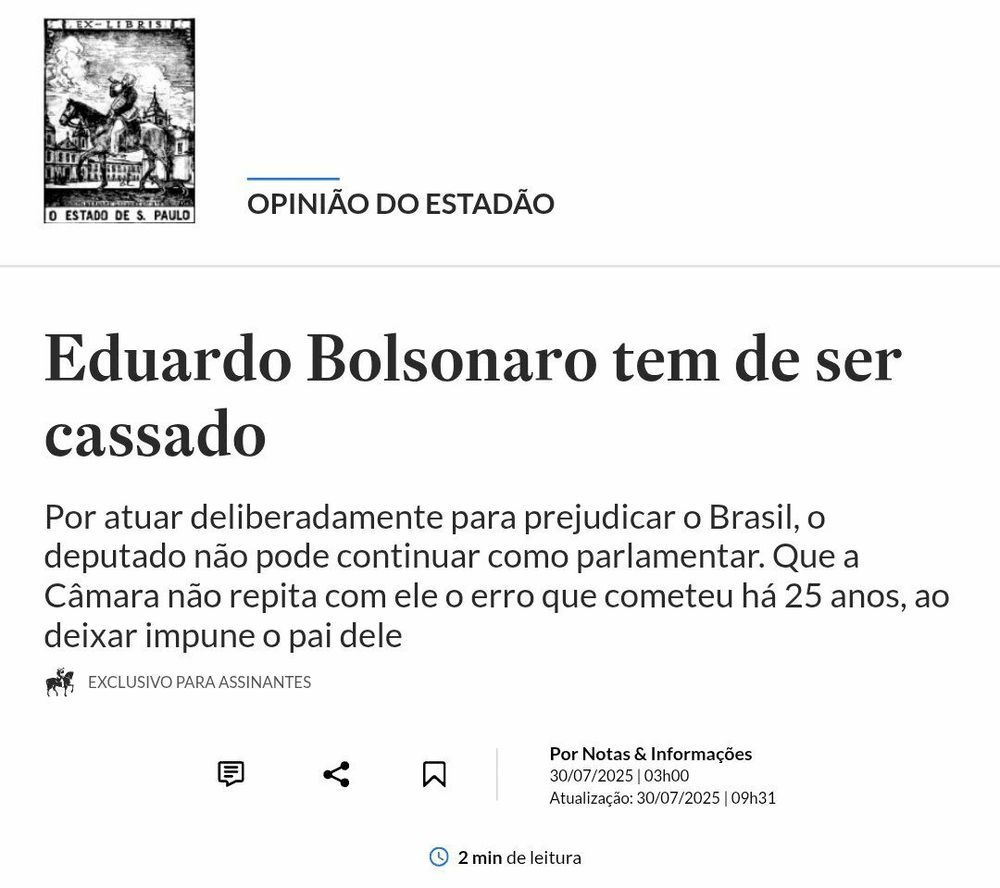Print de editorial publicado no jornal O Estado de S. Paulo, na seção “Opinião do Estadão”, com o título em destaque:
“Eduardo Bolsonaro tem de ser cassado”
O subtítulo, logo abaixo, afirma:
“Por atuar deliberadamente para prejudicar o Brasil, o deputado não pode continuar como parlamentar. Que a Câmara não repita com ele o erro que cometeu há 25 anos, ao deixar impune o pai dele.”
No canto superior esquerdo, aparece o brasão clássico do Estadão, com a imagem do cavaleiro montado e a legenda “O Estado de S. Paulo”. O artigo é marcado como “exclusivo para assinantes”, e há ícones de compartilhamento e leitura, com a nota de que o texto foi publicado em 30/07/2025 às 03h e atualizado às 09h31.
O editorial adota um tom grave e direto, afirmando que o deputado federal Eduardo Bolsonaro deve perder o mandato por suposta atuação contra os interesses do país. A menção ao episódio de 25 anos antes remete à ocasião em que Jair Bolsonaro, então deputado, escapou da cassação por declarações e condutas polêmicas.
O layout segue o padrão sóbrio do Estadão, com fonte clássica, organização limpa e sem imagens além do logotipo tradicional. A mensagem editorial é dura, categórica e sem espaço para ambiguidade: para o jornal, Eduardo ultrapassou o limite da atuação política e precisa ser punido institucionalmente.
