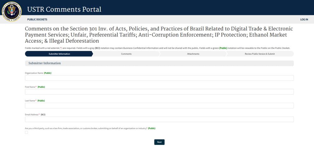 Print do site oficial do USTR Comments Portal (Portal de Comentários do Representante de Comércio dos EUA), mostrando a página de envio de comentários sobre a investigação da Seção 301 envolvendo o Brasil. O título da seção é longo e aborda diversos temas: “Comments on the Section 301 Inv. of Acts, Policies, and Practices of Brazil Related to Digital Trade & Electronic Payment Services; Unfair, Preferential Tariffs; Anti-Corruption Enforcement; IP Protection; Ethanol Market Access; & Illegal Deforestation” — ou seja, trata de práticas brasileiras em áreas como comércio digital, PIX, tarifas preferenciais, combate à corrupção, proteção de propriedade intelectual, acesso ao mercado de etanol e desmatamento ilegal.

A tela está na aba “Submitter Information” (Informações do Remetente), com campos para preenchimento de nome da organização, nome e sobrenome da pessoa e e-mail. Os campos marcados como “(Public)” serão visíveis ao público, enquanto os com a marca “(BCI)” são confidenciais. Abaixo, há uma caixa de seleção para informar se a pessoa está enviando em nome de terceiros (como escritórios de advocacia, associações ou indústrias). No rodapé da tela, há um botão azul escrito “Next” (Próximo) para seguir para a próxima etapa.