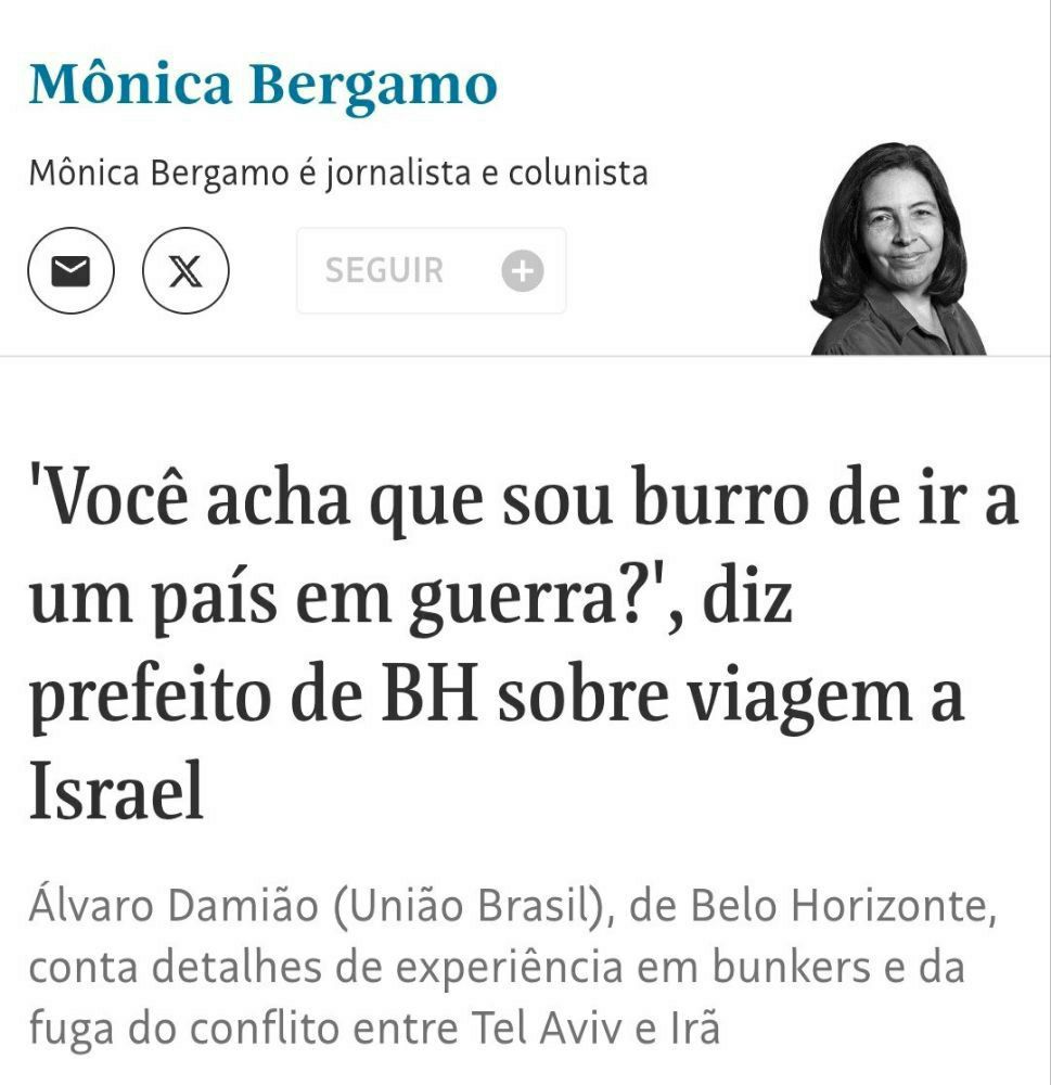 Print de uma matéria assinada pela jornalista e colunista Mônica Bergamo. O título em destaque traz uma fala do prefeito de Belo Horizonte, Álvaro Damião (União Brasil), que diz: "Você acha que sou burro de ir a um país em guerra?", em referência a uma viagem feita a Israel. Abaixo do título, o subtítulo informa que o prefeito relatou sua experiência em bunkers e sua fuga em meio ao conflito entre Tel Aviv e Irã, que se intensificou recentemente. À direita, há uma foto em preto e branco da colunista Mônica Bergamo, sorrindo.