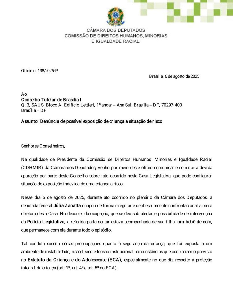 Print de documento oficial da Câmara dos Deputados, datado de 6 de agosto de 2025, emitido pela Comissão de Direitos Humanos, Minorias e Igualdade Racial (CDHMIR). O ofício é endereçado ao Conselho Tutelar de Brasília I e tem como assunto a denúncia de possível exposição de criança a situação de risco.

No texto, a presidência da comissão solicita apuração sobre a conduta da deputada federal Júlia Zanatta (PL-SC), que levou sua filha, um bebê de colo, ao plenário da Câmara durante um ato de ocupação da Mesa Diretora — considerado irregular e deliberadamente confrontacional. O documento destaca que a presença da criança em um ambiente de instabilidade, risco físico e tensão institucional pode configurar violação ao Estatuto da Criança e do Adolescente (ECA), especialmente no que diz respeito à proteção integral da criança.