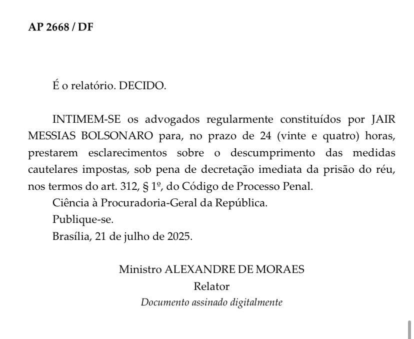 Decisão de Alexandre de Moraes:

"INTIMEM-SE os advogados regularmente constituídos por JAIR MESSIAS BOLSONARO para, no prazo de 24 (vinte e quatro) horas, prestarem esclarecimentos sobre o descumprimento das medidas cautelares impostas, sob pena de decretação imediata da prisão do réu, nos termoa do Art. 312, parágrafo 1°, do CPP.

Ciência à PGR.

Publique-se"