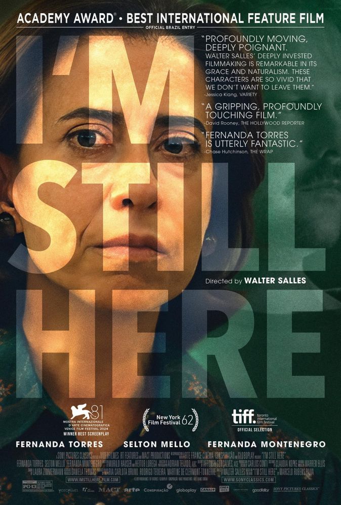 Cartaz internacional do filme "Ainda Estou Aqui" (I'm Still Here). No centro, destaca-se o rosto da atriz Fernanda Torres, com uma expressão séria e contemplativa. Sobreposto à imagem, o título do filme aparece em letras maiúsculas grandes, ocupando grande parte do pôster.

No topo, o cartaz destaca a indicação do filme ao Oscar de Melhor Filme Internacional como representante oficial do Brasil. Há também críticas positivas:

"Profoundly moving, deeply poignant" (Jessica Kiang, Variety).
"A gripping, profoundly touching film" (David Rooney, The Hollywood Reporter).
"Fernanda Torres is utterly fantastic" (Chase Hutchinson, The Wrap).
Os créditos no rodapé mencionam o elenco principal, incluindo Fernanda Torres, Selton Mello e Fernanda Montenegro, além de destacar a direção de Walter Salles. O cartaz também celebra prêmios e seleções em festivais como a Mostra Internacional de Arte Cinematográfica de Veneza e o Festival de Cinema de Nova York, reforçando a relevância internacional do longa. O fundo mistura tons escuros e verdes, criando uma atmosfera introspectiva.
