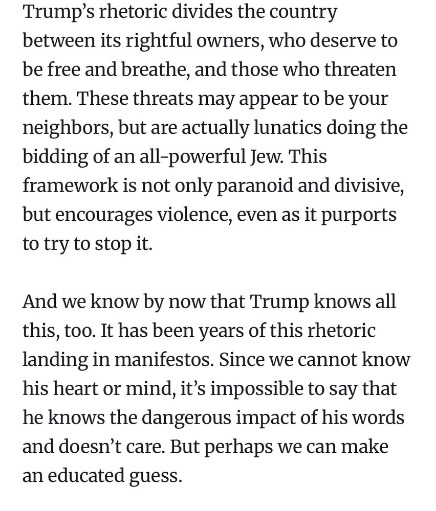 “Trump’s rhetoric divides the country between its rightful owners, who deserve to be free and breathe, and those who threaten them. These threats may appear to be your neighbors, but are actually lunatics doing the bidding of an all-powerful Jew. This framework is not only paranoid and divisive, but encourages violence, even as it purports to try to stop it.

And we know by now that Trump knows all this, too. It has been years of this rhetoric landing in manifestos. Since we cannot know his heart or mind, it’s impossible to say that he knows the dangerous impact of his words and doesn’t care. But perhaps we can make an educated guess.”
