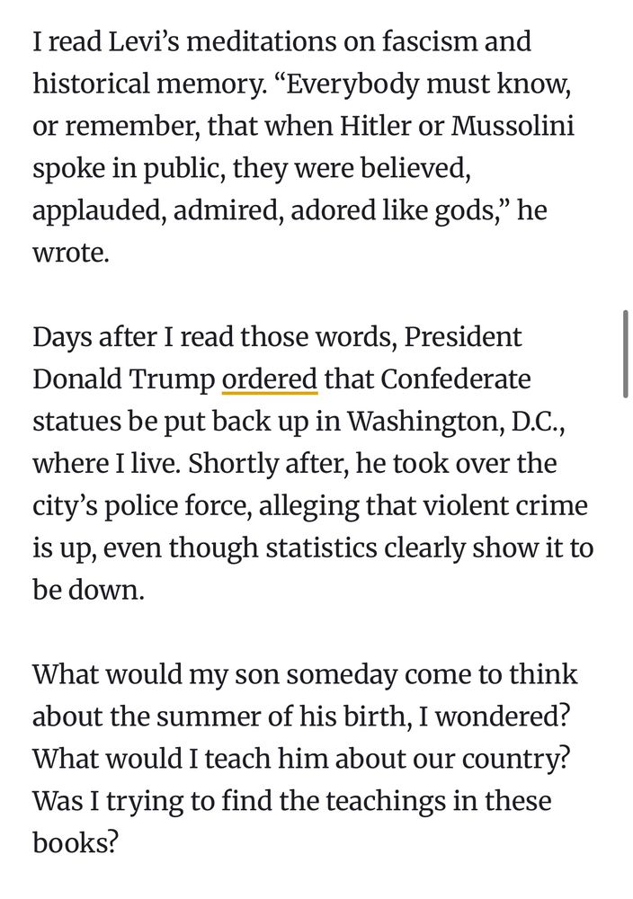 “I read Levi’s meditations on fascism and historical memory. “Everybody must know, or remember, that when Hitler or Mussolini spoke in public, they were believed, applauded, admired, adored like gods,” he wrote.

Days after I read those words, President Donald Trump ordered that Confederate statues be put back up in Washington, D.C., where I live. Shortly after, he took over the city’s police force, alleging that violent crime is up, even though statistics clearly show it to be down.

What would my son someday come to think about the summer of his birth, I wondered? What would I teach him about our country? Was I trying to find the teachings in these books?”