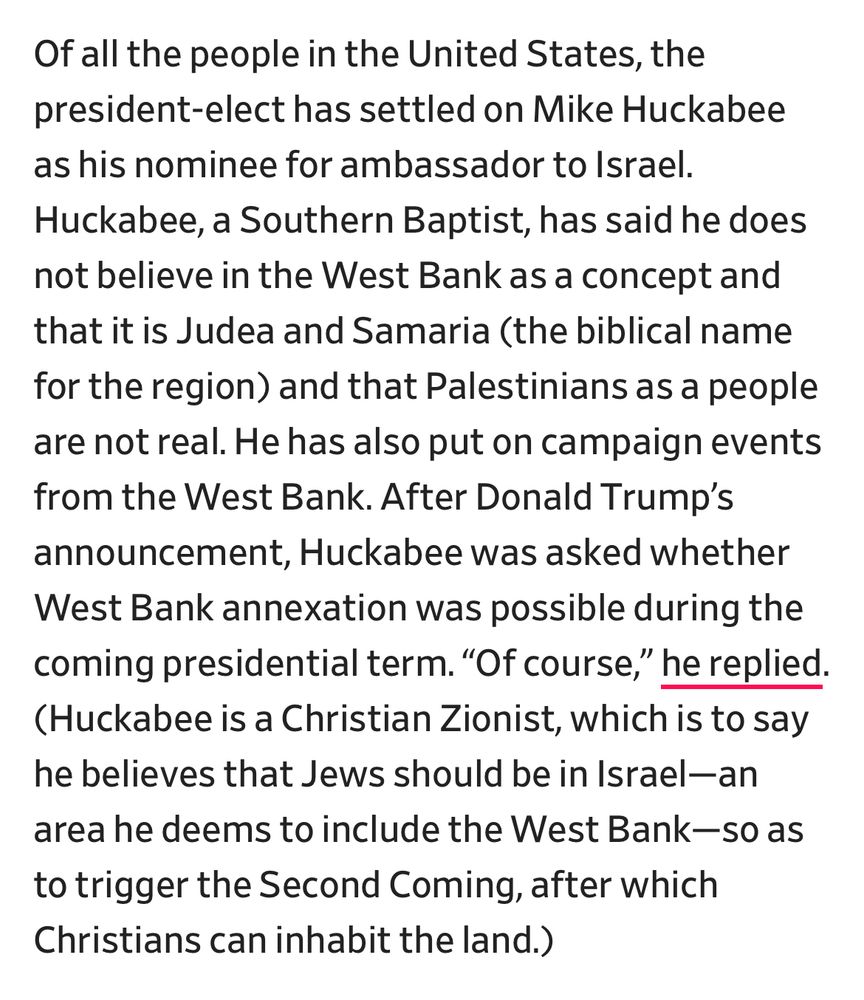 “Of all the people in the United States, the president-elect has settled on Mike Huckabee as his nominee for ambassador to Israel. Huckabee, a Southern Baptist, has said he does not believe in the West Bank as a concept and that it is Judea and Samaria (the biblical name for the region) and that Palestinians as a people are not real. He has also put on campaign events from the West Bank. After Donald Trump’s announcement, Huckabee was asked whether West Bank annexation was possible during the coming presidential term. “Of course,” he replied. (Huckabee is a Christian Zionist, which is to say he believes that Jews should be in Israel—an area he deems to include the West Bank—so as to trigger the Second Coming, after which Christians can inhabit the land.)”