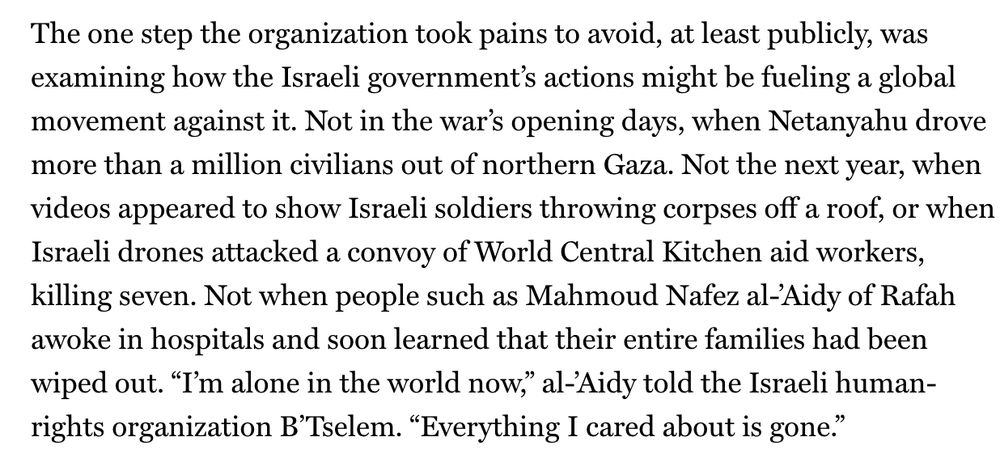 "The one step the organization took pains to avoid, at least publicly, was examining how the Israeli government’s actions might be fueling a global movement against it. Not in the war’s opening days, when Netanyahu drove more than a million civilians out of northern Gaza. Not the next year, when videos appeared to show Israeli soldiers throwing corpses off a roof, or when Israeli drones attacked a convoy of World Central Kitchen aid workers, killing seven. Not when people such as Mahmoud Nafez al-’Aidy of Rafah awoke in hospitals and soon learned that their entire families had been wiped out. “I’m alone in the world now,” al-’Aidy told the Israeli human-rights organization B’Tselem. “Everything I cared about is gone.”"