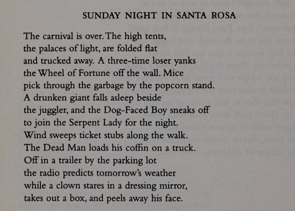 SUNDAY NIGHT IN SANTA ROSA

The carnival is over. The high tents,
the palaces of light, are folded flat
and trucked away. A three-time loser yanks
the Wheel of Fortune off the wall. Mice
pick through the garbage by the popcorn stand.
A drunken giant falls asleep beside
the juggler, and the Dog-Faced Boy sneaks off
to join the Serpent Lady for the night.
Wind sweeps ticket stubs along the walk.
The Dead Man loads his coffin on a truck.
Off in a trailer by the parking lot
the radio predicts tomorrow's weather
while a clown stares in a dressing mirror,
takes out a box, and peels away his face.