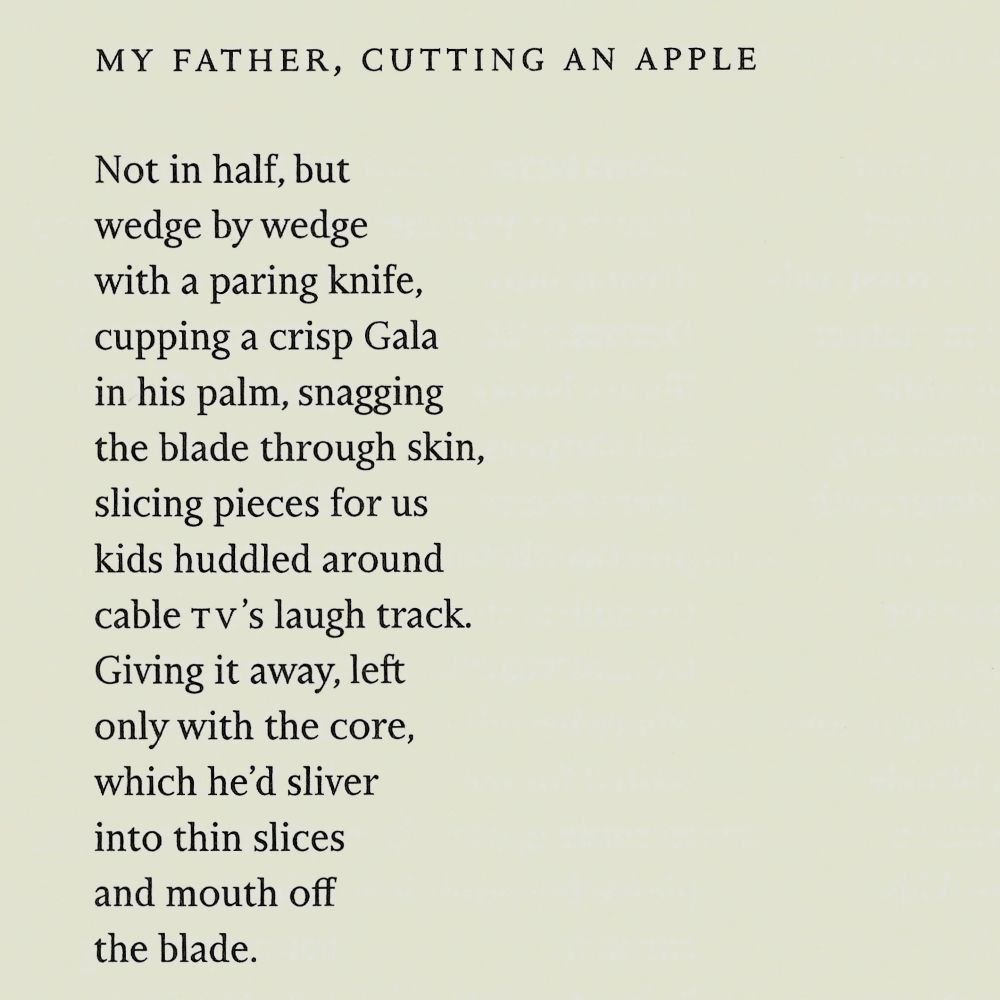 MY FATHER, CUTTING AN APPLE

Not in half, but
wedge by wedge
with a paring knife,
cupping a crisp Gala
in his palm, snagging
the blade through skin,
slicing pieces for us
kids huddled around
cable TV's laugh track.
Giving it away, left
only with the core,
which he'd sliver
into thin slices
and mouth off
the blade.