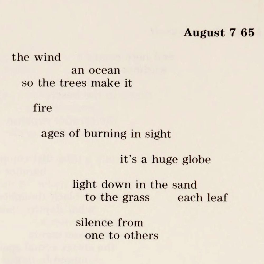 August 7 65

the wind
an ocean
so the trees make it

fire

ages of burning in sight

it's a huge globe

light down in the sand
to the grass     each leaf

silence from
one to others