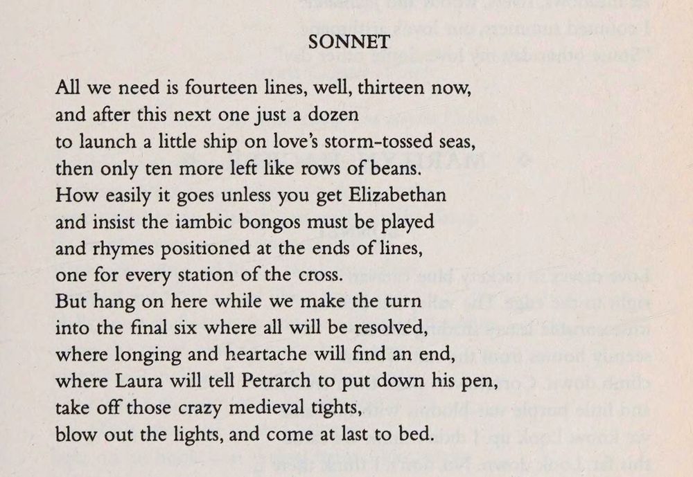 SONNET

All we need is fourteen lines, well, thirteen now,
and after this next one just a dozen
to launch a little ship on love's storm-tossed seas,
then only ten more left like rows of beans.
How easily it goes unless you get Elizabethan
and insist the iambic bongos must be played
and rhymes positioned at the ends of lines,
one for every station of the cross.
But hang on here while we make the turn
into the final six where all will be resolved,
where longing and heartache will find an end,
where Laura will tell Petrarch to put down his pen,
take off those crazy medieval tights,
blow out the lights, and come at last to bed.