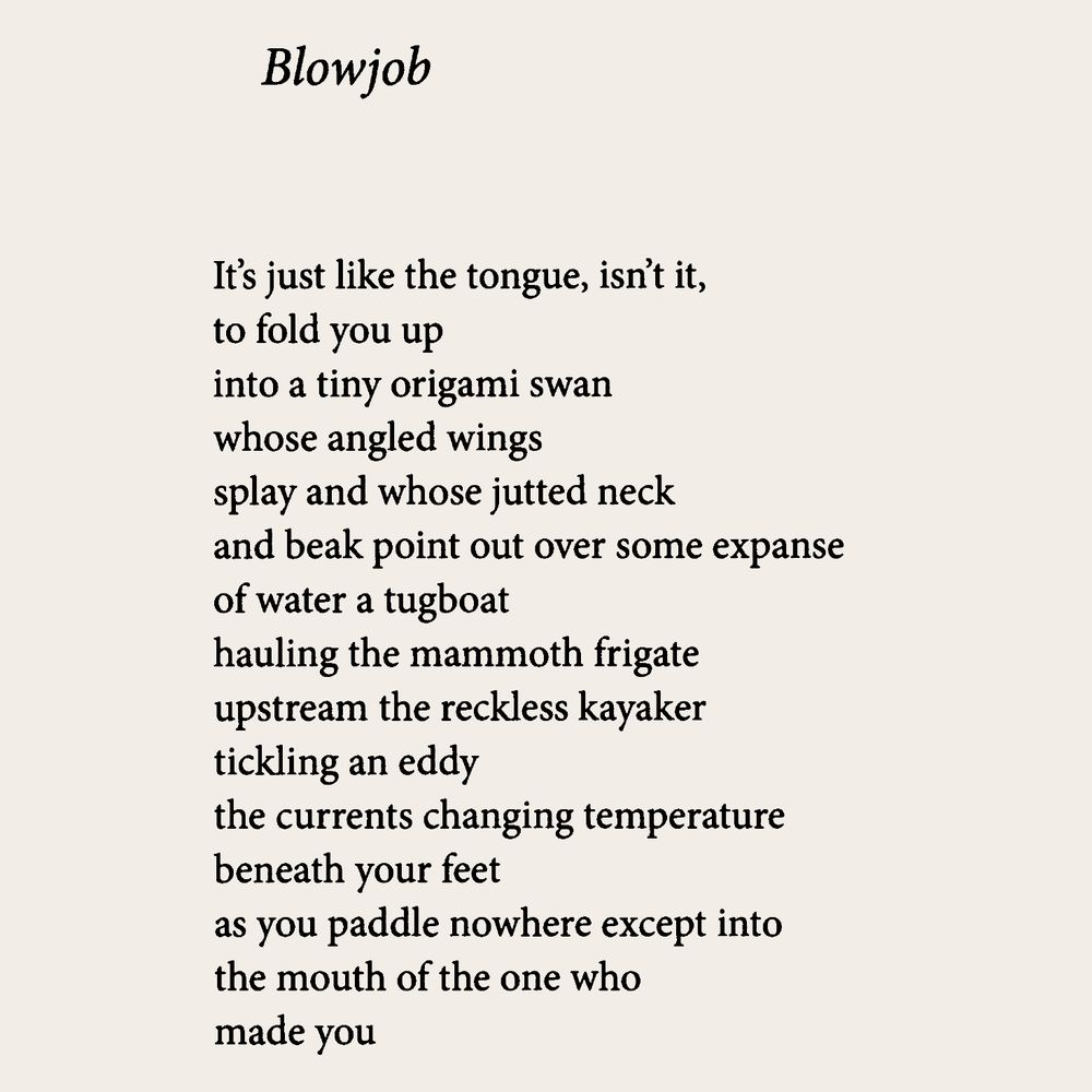 Blowjob

It's just like the tongue, isn't it,
to fold you up
into a tiny origami swan
whose angled wings
splay and whose jutted neck
and beak point out over some expanse
of water a tugboat
hauling the mammoth frigate
upstream the reckless kayaker
tickling an eddy
the currents changing temperature
beneath your feet
as you paddle nowhere except into
the mouth of the one who
made you