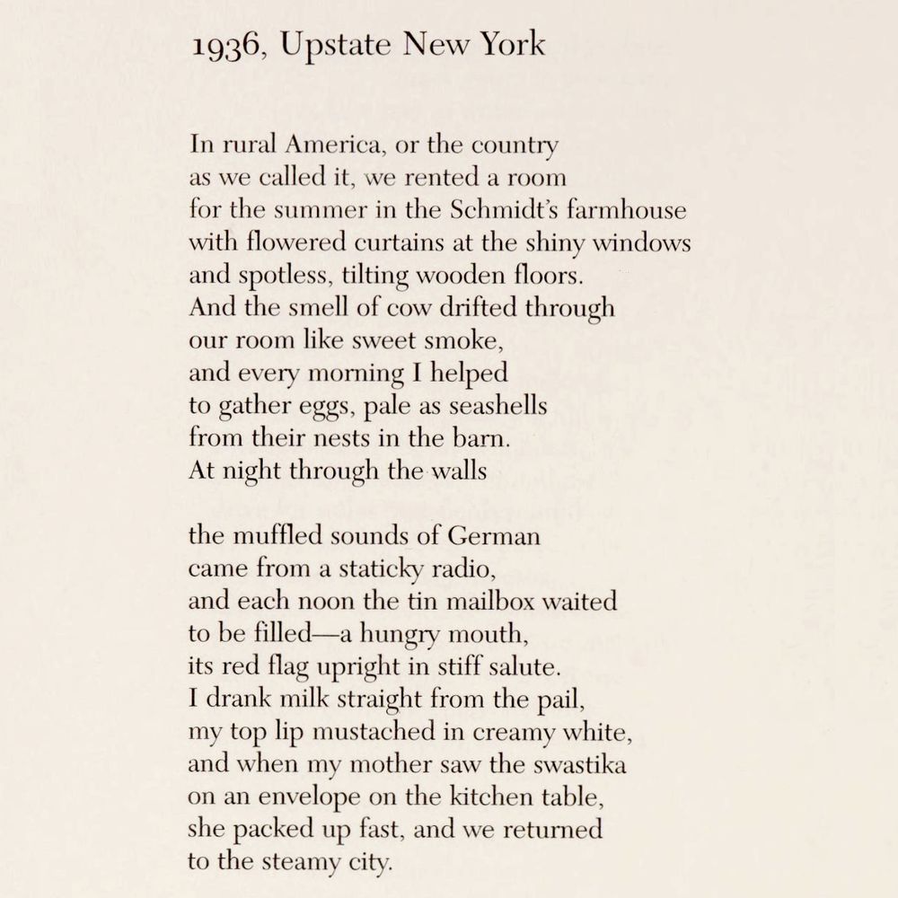 1936, Upstate New York

In rural America, or the country
as we called it, we rented a room
for the summer in the Schmidt's farmhouse
with flowered curtains at the shiny windows
and spotless, tilting wooden floors.
And the smell of cow drifted through
our room like sweet smoke,
and every morning I helped
to gather eggs, pale as seashells
from their nests in the barn.
At night through the walls

the muffled sounds of German
came from a staticky radio,
and each noon the tin mailbox waited
to be filled - a hungry mouth,
its red flag upright in stiff salute.
I drank milk straight from the pail,
my top lip mustached in creamy white,
and when my mother saw the swastika
on an envelope on the kitchen table,
she packed up fast, and we returned
to the steamy city.