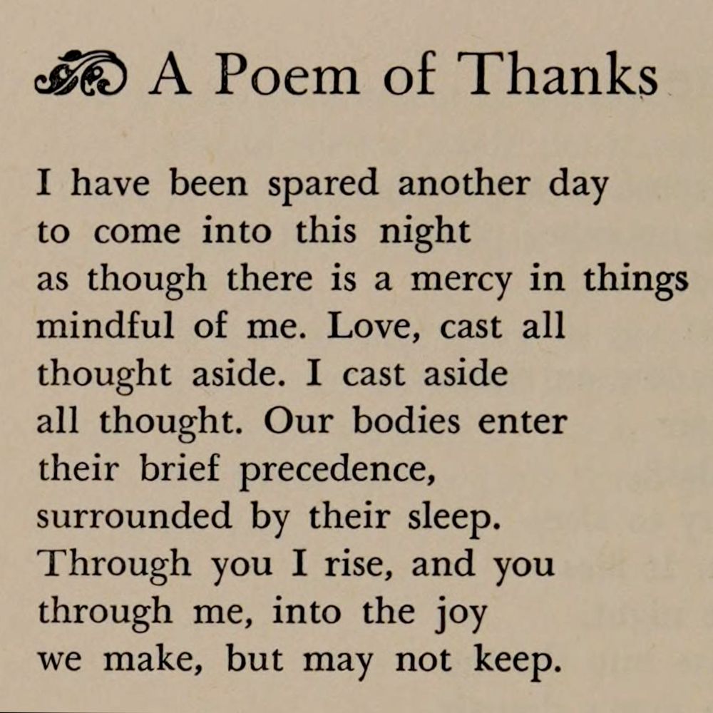 A Poem of Thanks

I have been spared another day
to come into this night
as though there is a mercy in things
mindful of me. Love, cast all
thought aside. I cast aside 
all thought. Our bodies enter
their brief precedence,
surrounded by their sleep.
Through you I rise, and you
through me, into the joy
we make, but may not keep.
