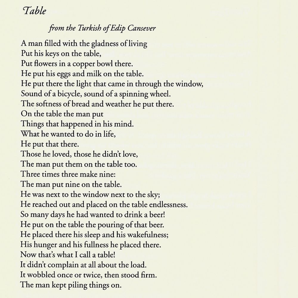 Table
from the Turkish of Edip Cansever

A man filled with the gladness of living
Put his keys on the table,
Put flowers in a copper bowl there.
He put his eggs and milk on the table.
He put there the light that came in through the window,
Sound of a bicycle, sound of a spinning wheel.
The softness of bread and weather he put there.
On the table the man put
Things that happened in his mind.
What he wanted to do in life,
He put that there.
Those he loved, those he didn't love,
The man put them on the table too.
Three times three make nine:
The man put nine on the table.
He was next to the window next to the sky;
He reached out and placed on the table endlessness.
So many days he had wanted to drink a beer!
He put on the table the pouring of that beer.
He placed there his sleep and his wakefulness;
His hunger and his fullness he placed there.
Now that's what I call a table!
It didn't complain at all about the load.
It wobbled once or twice, then stood firm.
The man kept piling things on.