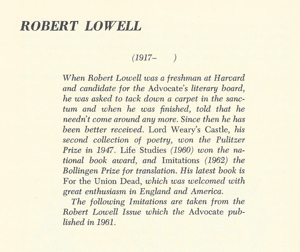 ROBERT LOWELL
(1917-        )

When Robert Lowell was a freshman at Harvard and candidate for the Advocate's literary board, he was asked to tack down a carpet in the sanctum and when he was finished, told that he needn't come around any more. Since then he has been better received. Lord Weary's Castle, his second collection of poetry, won the Pulitzer Prize in 1947. Life Studies (1960) won the national book award, and Imitations (1962) the Bollingen Prize for translation. His latest book is For the Union Dead, which was welcomed with great enthusiasm in England and America. The following Imitations are taken from the Robert Lowell Issue which the Advocate published in 1961.