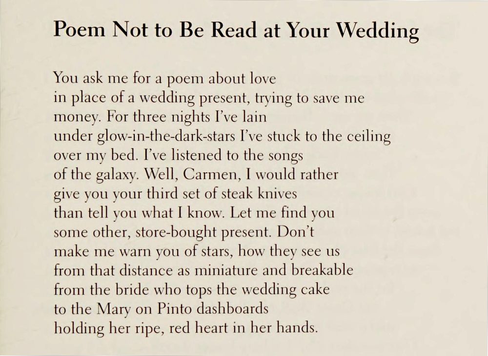 Poem Not to Be Read at Your Wedding

You ask me for a poem about love
in place of a wedding present, trying to save me
money. For three nights I've lain
under glow-in-the-dark-stars I've stuck to the ceiling
over my bed. I've listened to the songs
of the galaxy. Well, Carmen, I would rather
give you your third set of steak knives
than tell you what I know. Let me find you
some other, store-bought present. Don't
make me warn you of stars, how they see us
from that distance as miniature and breakable
from the bride who tops the wedding cake
to the Mary on Pinto dashboards
holding her ripe, red heart in her hands.