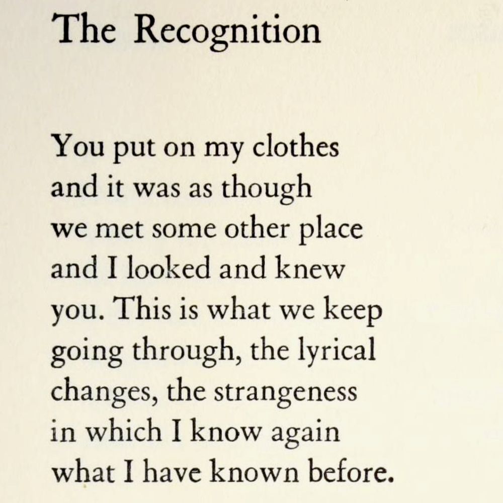 The Recognition

You put on my clothes
and it was as though
we met some other place
and I looked and knew
you. This is what we keep
going through, the lyrical
changes, the strangeness
in which I know again
what I have known before.