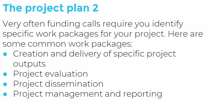 Often funding calls will require you identify specific work packages for your project such as: creation and delivery of specific project outputs, project evaluation, dissemination, and project management and reporting
