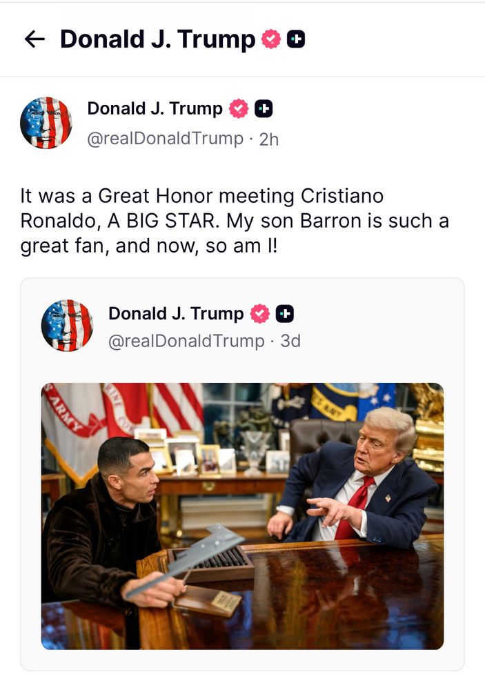 A post by Sultan Piglord djt on truth social accompanied with a photo of him in the Oval Office with Christiano Ronaldo.

“It was a Great Honor meeting Cristiano Ronaldo, A BIG STAR. My son Barron is such a great fan, and now, so am I!”