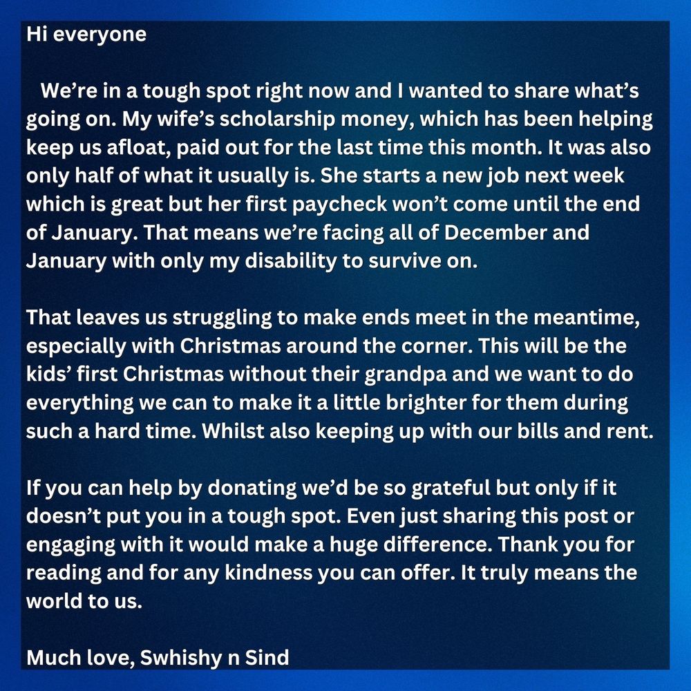 Hi everyone

We’re in a tough spot right now and I wanted to share what’s going on. My wife’s scholarship money, which has been helping keep us afloat, paid out for the last time this month. It was also only half of what it usually is. She starts a new job next week which is great but her first paycheck won’t come until the end of January. That means we’re facing all of December and January with only my disability to survive on. 

That leaves us struggling to make ends meet in the meantime, especially with Christmas around the corner. This will be the kids’ first Christmas without their grandpa and we want to do everything we can to make it a little brighter for them during such a hard time. Whilst also keeping up with our bills and rent. 

If you can help by donating we’d be so grateful but only if it doesn’t put you in a tough spot. Even just sharing this post or engaging with it would make a huge difference.

Thank you for reading and for any kindness you can offer. It truly means the world to us.

Much love, 
Swhishy n Sind