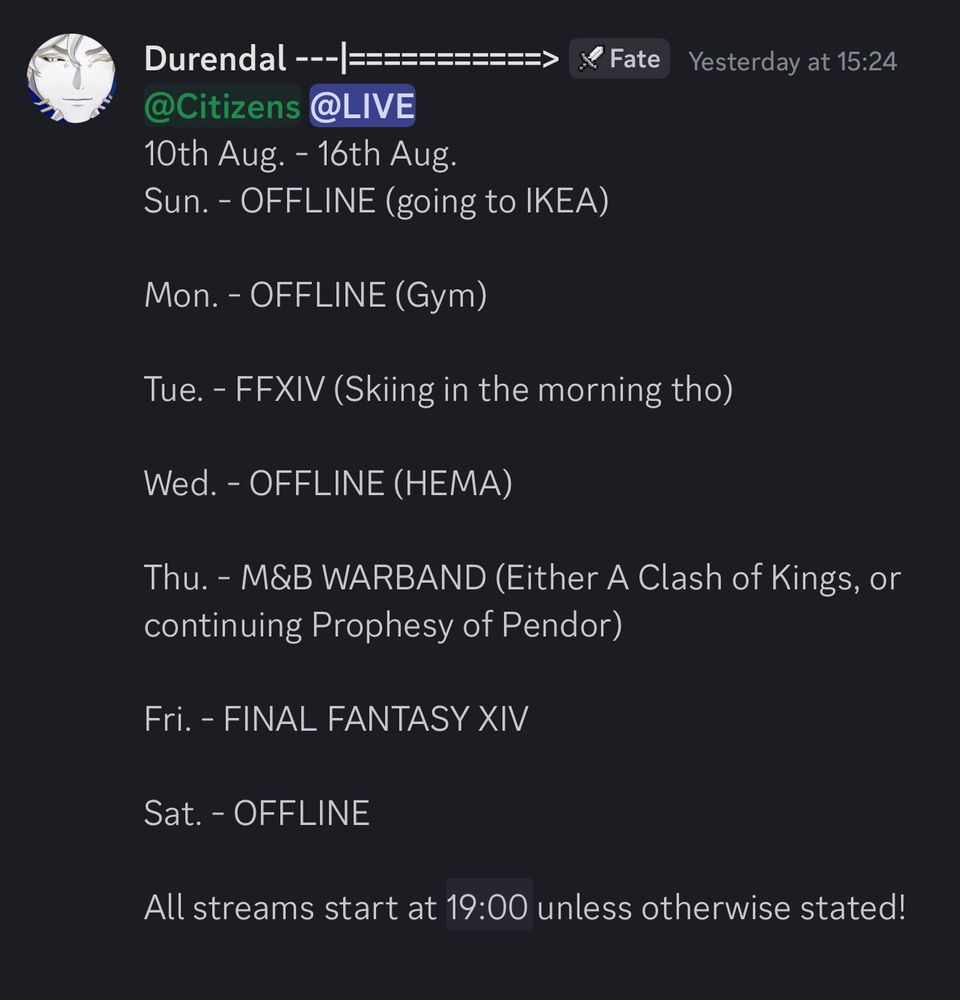 Durendal’s stream schedule, between August 10th and August 16th.
It reads as follows,
SUNDAY - OFFLINE (going to IKEA)
MONDAY - OFFLINE (gym)
TUESDAY - FINAL FANTASY XIV (Skiing in the morning)
WEDNESDAY - OFFLINE (HEMA)
THURSDAY - MOUNT AND BLADE WARBAND (Either Clash of Kings, or Prophesy of Pendor)
FRIDAY - FINAL FANTASY XIV
SATURDAY - OFFLINE

All streams start at 7pm BST, unless stated otherwise