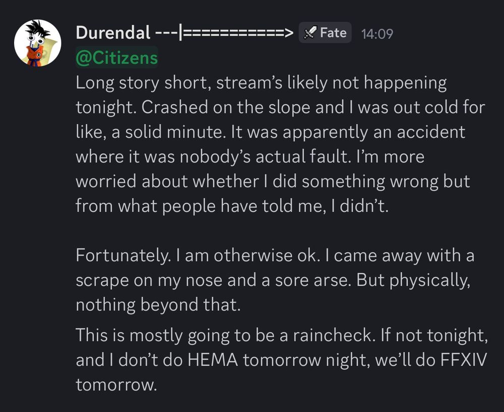 A Discord message explaining why Durendal isn’t streaming today.

The text reads,
‘Long story short, stream’s likely not happening tonight. Crashed on the slope and I was out cold for like, a solid minute. It was apparently an accident where it was nobody’s actual fault. I’m more worried about whether I did something wrong but from what people have told me, I didn’t.

Fortunately. I am otherwise ok. I came away with a scrape on my nose and a sore arse. But physically, nothing beyond that.’
