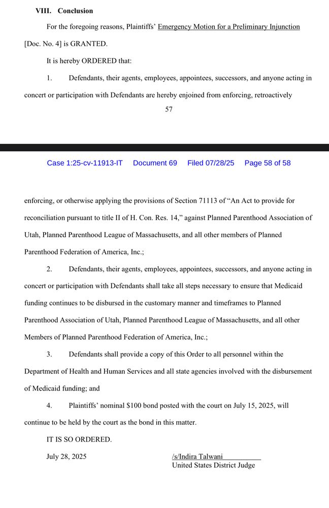 VIII. Conclusion
For the foregoing reasons, Plaintiffs' Emergency Motion for a Preliminary Injunction
[Doc. No. 4] is GRANTED.
It is hereby ORDERED that:
1.1
Defendants, their agents, employees, appointees, successors, and anyone acting in
concert or participation with Defendants are hereby enjoined from enforcing, retroactively
57
Case 1:25-cv-11913-IT Document 69
Filed 07/28/25 Page 58 of 58
enforcing, or otherwise applying the provisions of Section 71113 of "An Act to provide for reconciliation pursuant to title Il of H. Con. Res. 14," against Planned Parenthood Association of
Utah, Planned Parenthood League of Massachusetts, and all other members of Planned
Parenthood Federation of America, Inc.;
2. Defendants, their agents, employees, appointees, successors, and anyone acting in
concert or participation with Defendants shall take all steps necessary to ensure that Medicaid
funding continues to be disbursed in the customary manner and timeframes to Planned
Parenthood Association of Utah, Planned Parenthood League of Massachusetts, and all other Members of Planned Parenthood Federation of America, Inc.;
3. Defendants shall provide a copy of this Order to all personnel within the
Department of Health and Human Services and all state agencies involved with the disbursement
of Medicaid funding; and
4. Plaintiffs' nominal $100 bond posted with the court on July 15, 2025, will
continue to be held by the court as the bond in this matter.
IT IS SO ORDERED.
July 28, 2025
/s/Indira Talwani
United States District Judge