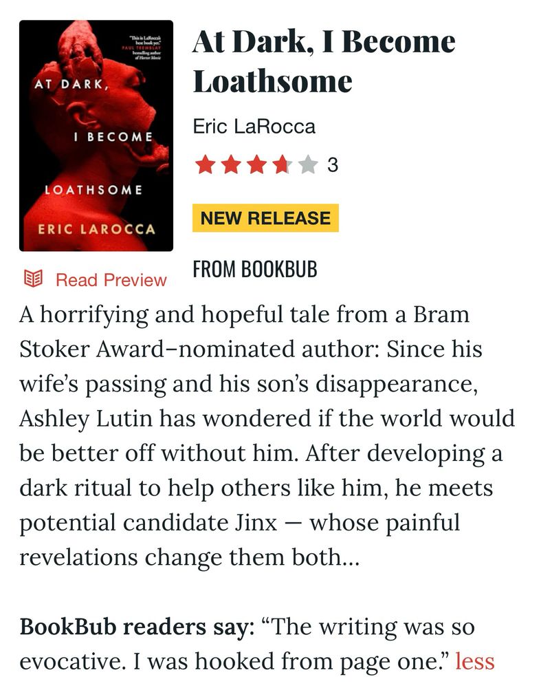 A screenshot of the BookBub page for AT DARK, I BECOME LOATHSOME.

“A horrifying and hopeful tale from a Bram Stoker Award-nominated author: Since his wife's passing and his son's disappearance, Ashley Lutin has wondered if the world would be better off without him. After developing a dark ritual to help others like him, he meets potential candidate Jinx - whose painful revelations change them both...”