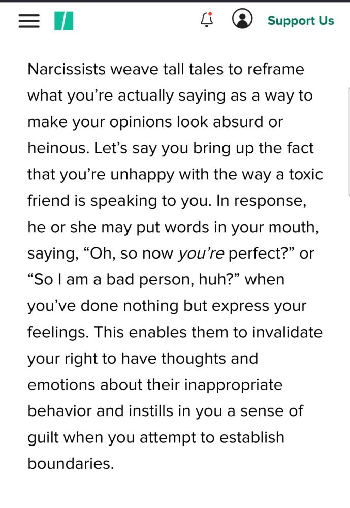 From the article: 

Narcissists weave tall tales to reframe what you’re actually saying as a way to make your opinions look absurd or heinous. Let’s say you bring up the fact that you’re unhappy with the way a toxic friend is speaking to you. In response, he or she may put words in your mouth, saying, “Oh, so now you’re perfect?” or “So I am a bad person, huh?” when you’ve done nothing but express your feelings. This enables them to invalidate your right to have thoughts and emotions about their inappropriate behavior and instills in you a sense of guilt when you attempt to establish boundaries.