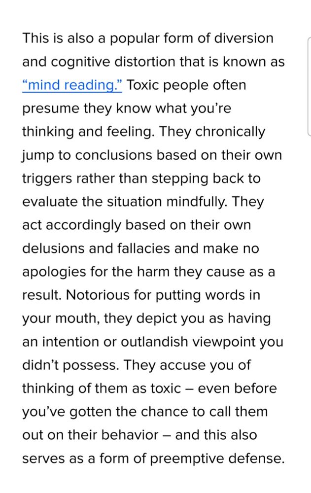 From the article:

This is also a popular form of diversion and cognitive distortion that is known as “mind reading.” Toxic people often presume they know what you’re thinking and feeling. They chronically jump to conclusions based on their own triggers rather than stepping back to evaluate the situation mindfully. They act accordingly based on their own delusions and fallacies and make no apologies for the harm they cause as a result. Notorious for putting words in your mouth, they depict you as having an intention or outlandish viewpoint you didn’t possess. They accuse you of thinking of them as toxic – even before you’ve gotten the chance to call them out on their behavior – and this also serves as a form of preemptive defense.